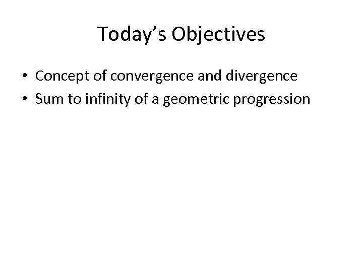 Today’s Objectives • Concept of convergence and divergence • Sum to infinity of a