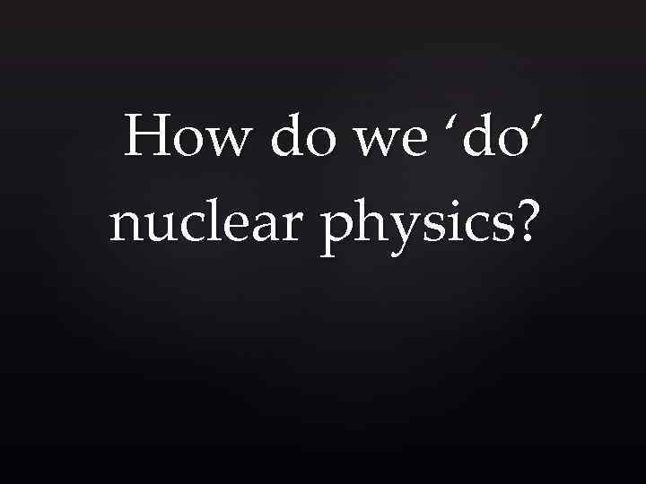How do we ‘do’ nuclear physics? 