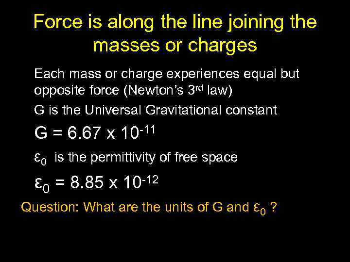 Force is along the line joining the masses or charges Each mass or charge