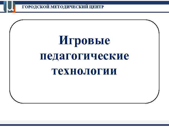 ГОРОДСКОЙ МЕТОДИЧЕСКИЙ ЦЕНТР Игровые педагогические технологии 