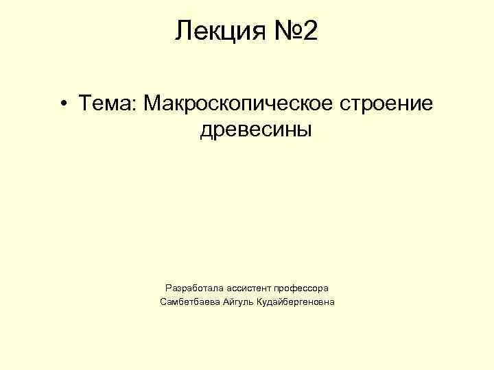 Лекция № 2 • Тема: Макроскопическое строение древесины Разработала ассистент профессора Самбетбаева Айгуль Кудайбергеновна