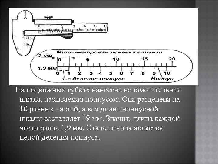 На подвижных губках нанесена вспомогательная шкала, называемая нониусом. Она разделена на 10 равных частей,