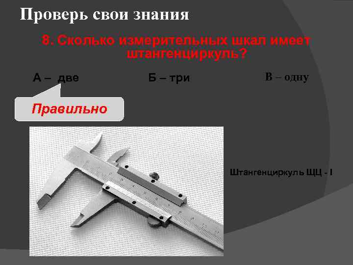 Проверь свои знания 8. Сколько измерительных шкал имеет штангенциркуль? А – две Б –