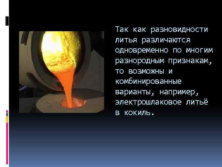 Так как разновидности литья различаются одновременно по многим разнородным признакам, то возможны и комбинированные