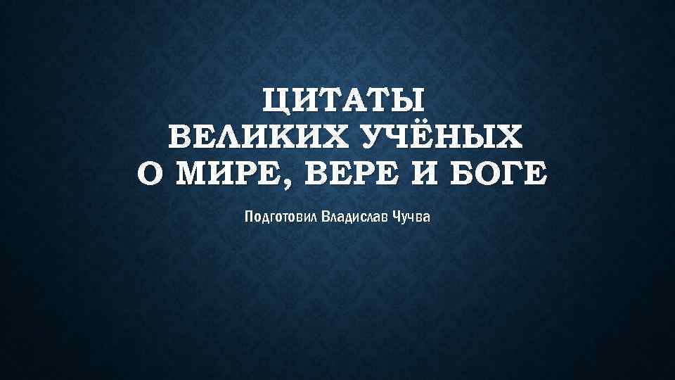 ЦИТАТЫ ВЕЛИКИХ УЧЁНЫХ О МИРЕ, ВЕРЕ И БОГЕ Подготовил Владислав Чучва 