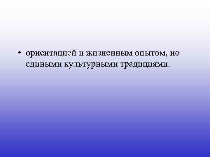  • ориентацией и жизненным опытом, но едиными культурными традициями. 