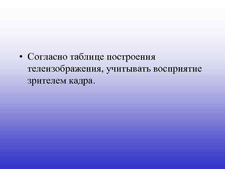  • Согласно таблице построения телеизображения, учитывать восприятие зрителем кадра. 