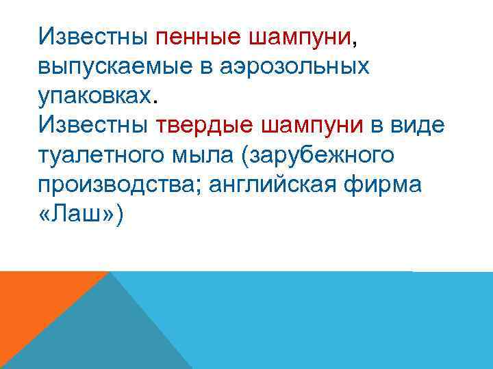 Известны пенные шампуни, выпускаемые в аэрозольных упаковках. Известны твердые шампуни в виде туалетного мыла