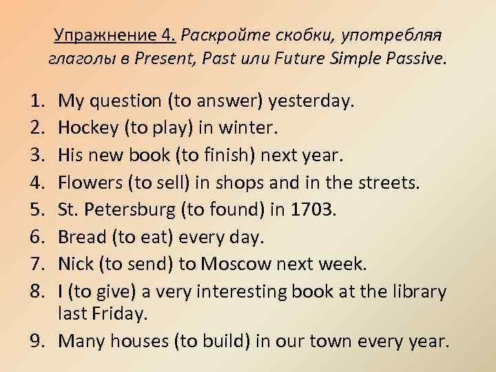 Упражнение 4. Раскройте скобки, употребляя глаголы в Present, Past или Future Simple Passive. 1.