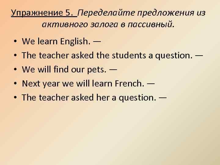 Упражнение 5. Переделайте предложения из активного залога в пассивный. • • • We learn