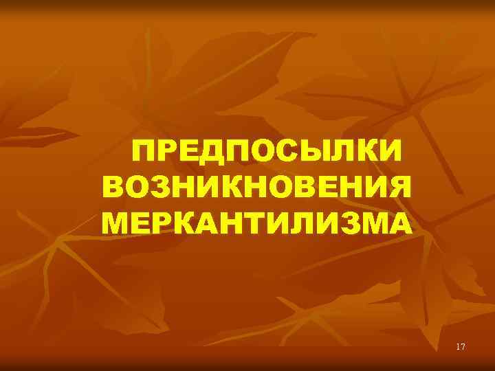 ПРЕДПОСЫЛКИ ВОЗНИКНОВЕНИЯ МЕРКАНТИЛИЗМА 17 