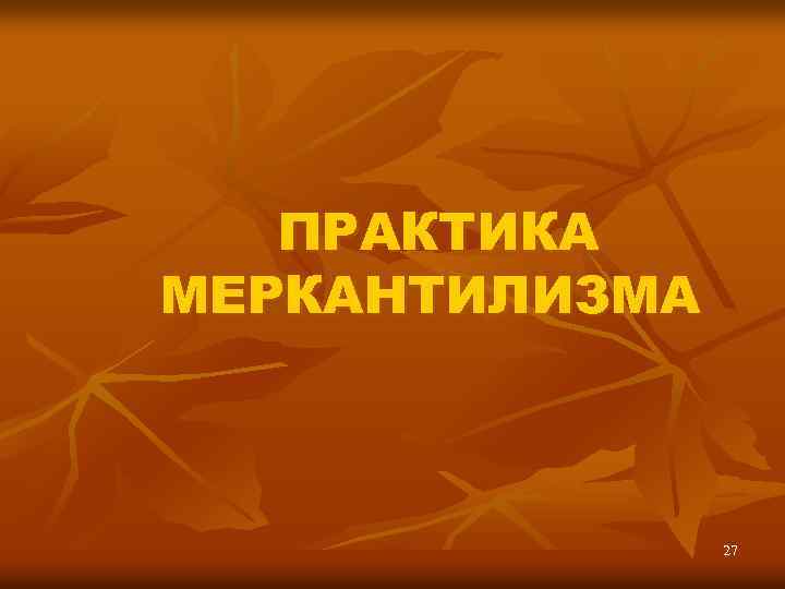 ПРАКТИКА МЕРКАНТИЛИЗМА 27 