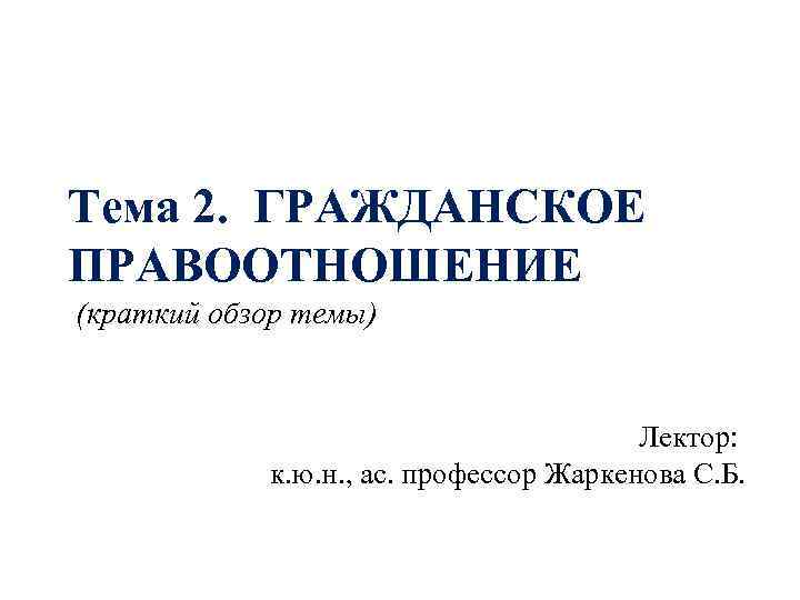 Тема 2. ГРАЖДАНСКОЕ ПРАВООТНОШЕНИЕ (краткий обзор темы) Лектор: к. ю. н. , ас. профессор