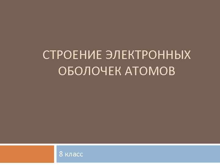 СТРОЕНИЕ ЭЛЕКТРОННЫХ ОБОЛОЧЕК АТОМОВ 8 класс 