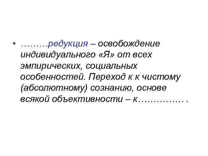  • ………редукция – освобождение индивидуального «Я» от всех эмпирических, социальных особенностей. Переход к