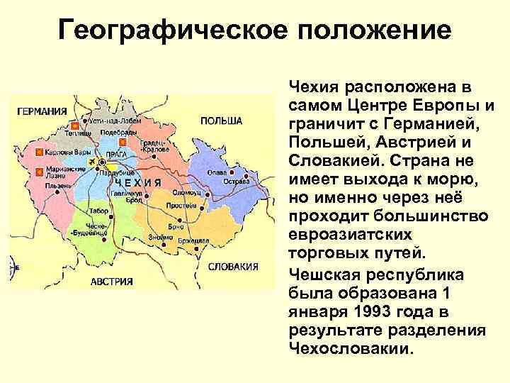 Географическое положение Чехия расположена в самом Центре Европы и граничит с Германией, Польшей, Австрией