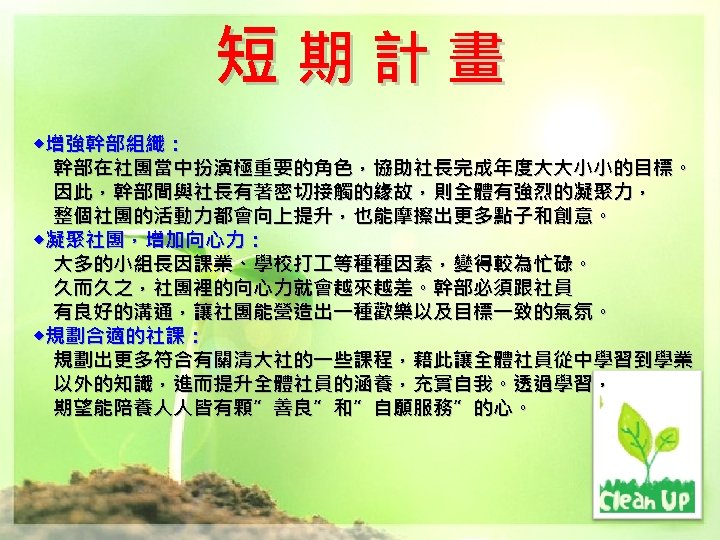短期計畫 ◆增強幹部組織： 幹部在社團當中扮演極重要的角色，協助社長完成年度大大小小的目標。 因此，幹部間與社長有著密切接觸的緣故，則全體有強烈的凝聚力， 整個社團的活動力都會向上提升，也能摩擦出更多點子和創意。 ◆凝聚社團，增加向心力： 大多的小組長因課業、學校打 等種種因素，變得較為忙碌。 久而久之，社團裡的向心力就會越來越差。幹部必須跟社員 有良好的溝通，讓社團能營造出一種歡樂以及目標一致的氣氛。 ◆規劃合適的社課： 規劃出更多符合有關清大社的一些課程，藉此讓全體社員從中學習到學業 以外的知識，進而提升全體社員的涵養，充實自我。透過學習， 期望能陪養人人皆有顆”善良”和”自願服務”的心。