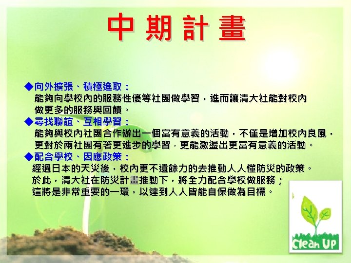 中期計畫 ◆向外擴張、積極進取： 能夠向學校內的服務性優等社團做學習，進而讓清大社能對校內 做更多的服務與回饋。 ◆尋找聯誼、互相學習： 能夠與校內社團合作辦出一個富有意義的活動，不僅是增加校內良風， 更對於兩社團有著更進步的學習，更能激盪出更富有意義的活動。 ◆配合學校、因應政策： 經過日本的天災後，校內更不遺餘力的去推動人人懂防災的政策。 於此，清大社在防災計畫推動下，將全力配合學校做服務； 這將是非常重要的一環，以達到人人皆能自保做為目標。 