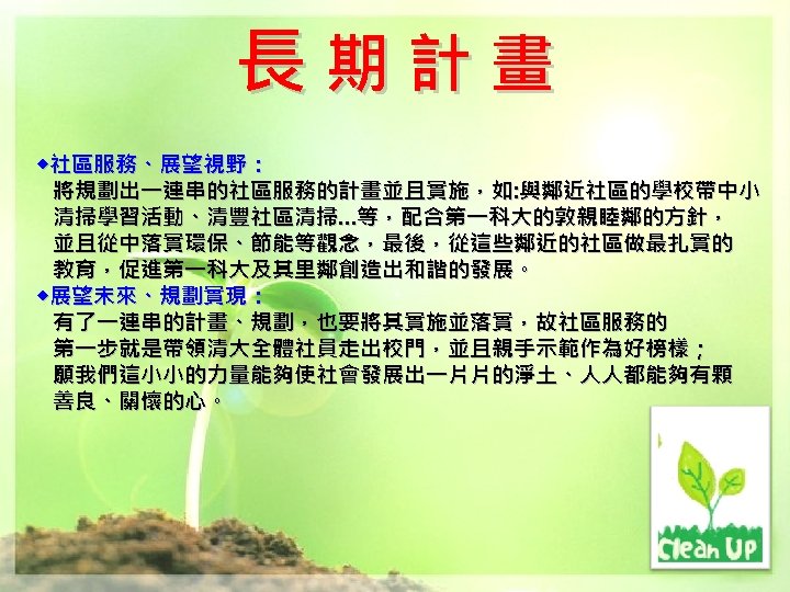 長期計畫 ◆社區服務、展望視野： 將規劃出一連串的社區服務的計畫並且實施，如: 與鄰近社區的學校帶中小 清掃學習活動、清豐社區清掃…等，配合第一科大的敦親睦鄰的方針， 並且從中落實環保、節能等觀念，最後，從這些鄰近的社區做最扎實的 教育，促進第一科大及其里鄰創造出和諧的發展。 ◆展望未來、規劃實現： 有了一連串的計畫、規劃，也要將其實施並落實，故社區服務的 第一步就是帶領清大全體社員走出校門，並且親手示範作為好榜樣； 願我們這小小的力量能夠使社會發展出一片片的淨土、人人都能夠有顆 善良、關懷的心。 