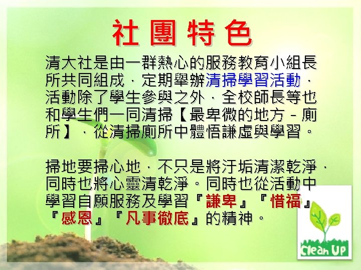 社團特色 清大社是由一群熱心的服務教育小組長 所共同組成，定期舉辦清掃學習活動， 活動除了學生參與之外，全校師長等也 和學生們一同清掃【最卑微的地方－廁 所】，從清掃廁所中體悟謙虛與學習。 掃地要掃心地，不只是將汙垢清潔乾淨， 同時也將心靈清乾淨。同時也從活動中 學習自願服務及學習『謙卑』『惜福』 『感恩』『凡事徹底』的精神。 