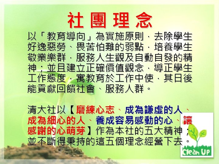 社團理念 以「教育導向」為實施原則，去除學生 好逸惡勞、畏苦怕難的弱點，培養學生 敬業樂群，服務人生觀及自動自發的精 神；並且建立正確價值觀念，導正學生 作態度，寓教育於 作中使，其日後 能貢獻回饋社會、服務人群。 清大社以【磨練心志、成為謙虛的人、 成為細心的人、養成容易感動的心、讓 感謝的心萌芽】作為本社的五大精神； 並不斷得秉持的這五個理念經營下去。 