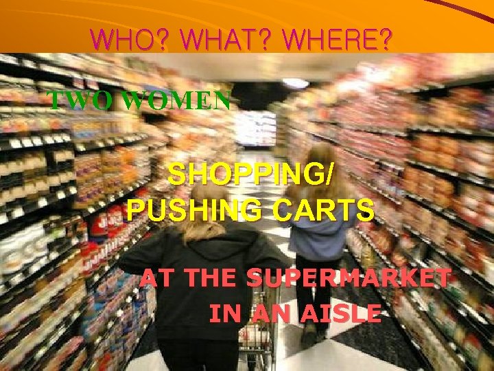 WHO? WHAT? WHERE? TWO WOMEN SHOPPING/ PUSHING CARTS AT THE SUPERMARKET IN AN AISLE
