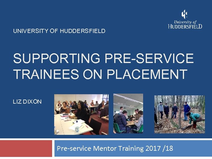 UNIVERSITY OF HUDDERSFIELD SUPPORTING PRE-SERVICE TRAINEES ON PLACEMENT LIZ DIXON Pre-service Mentor Training 2017