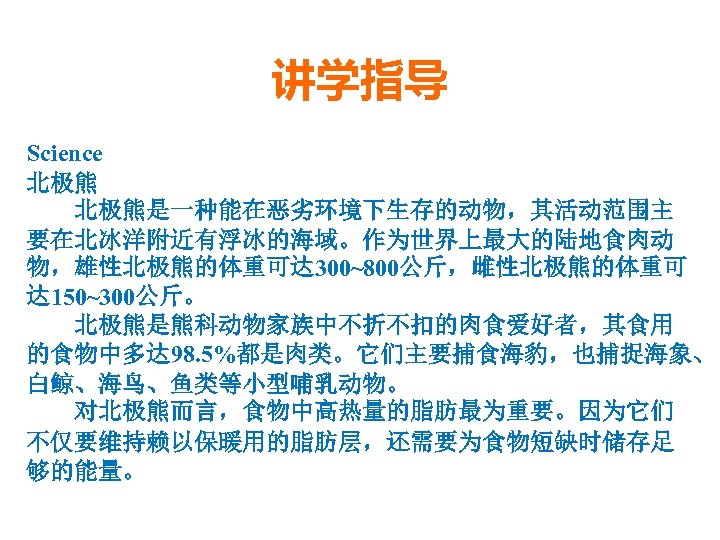 讲学指导 Science 北极熊是一种能在恶劣环境下生存的动物，其活动范围主 要在北冰洋附近有浮冰的海域。作为世界上最大的陆地食肉动 物，雄性北极熊的体重可达 300~800公斤，雌性北极熊的体重可 达 150~300公斤。 北极熊是熊科动物家族中不折不扣的肉食爱好者，其食用 的食物中多达 98. 5%都是肉类。它们主要捕食海豹，也捕捉海象、 白鲸、海鸟、鱼类等小型哺乳动物。 对北极熊而言，食物中高热量的脂肪最为重要。因为它们