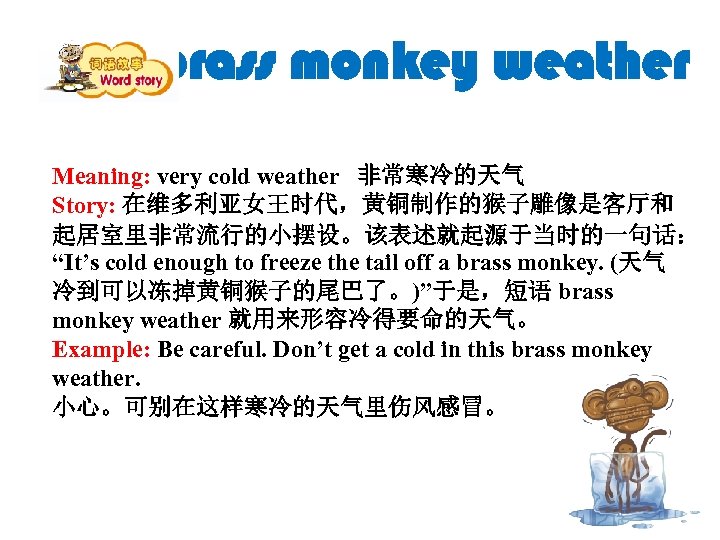 brass monkey weather Meaning: very cold weather 非常寒冷的天气 Story: 在维多利亚女王时代，黄铜制作的猴子雕像是客厅和 起居室里非常流行的小摆设。该表述就起源于当时的一句话： “It’s cold enough