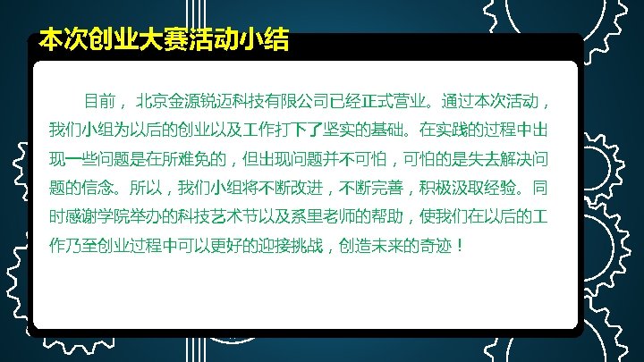 本次创业大赛活动小结 目前， 北京金源锐迈科技有限公司已经正式营业。通过本次活动， 我们小组为以后的创业以及 作打下了坚实的基础。在实践的过程中出 现一些问题是在所难免的，但出现问题并不可怕，可怕的是失去解决问 题的信念。所以，我们小组将不断改进，不断完善，积极汲取经验。同 时感谢学院举办的科技艺术节以及系里老师的帮助，使我们在以后的 作乃至创业过程中可以更好的迎接挑战，创造未来的奇迹！ 