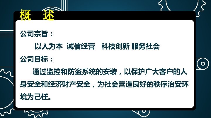 概 述 公司宗旨： 以人为本 诚信经营 科技创新 服务社会 公司目标： 通过监控和防盗系统的安装，以保护广大客户的人 身安全和经济财产安全，为社会营造良好的秩序治安环 境为己任。 