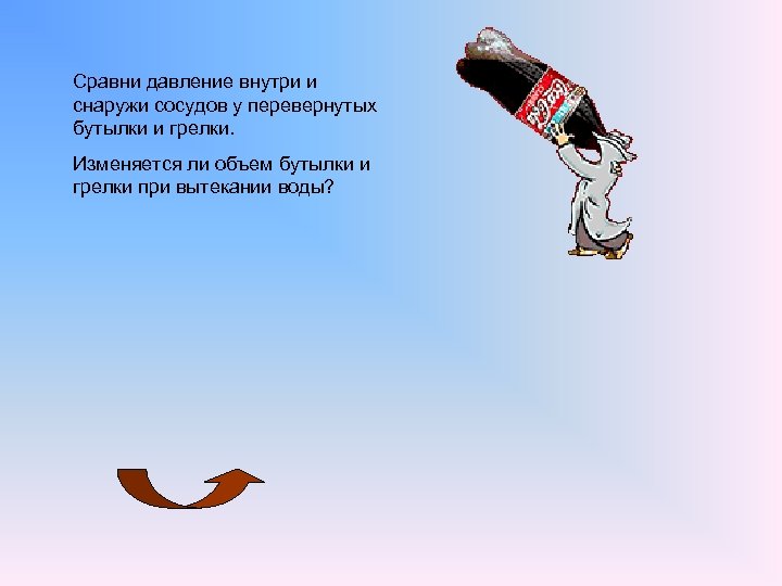 Сравни давление внутри и снаружи сосудов у перевернутых бутылки и грелки. Изменяется ли объем