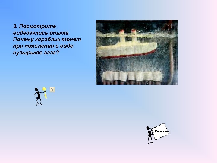 3. Посмотрите видеозапись опыта. Почему кораблик тонет при появлении в воде пузырьков газа? Решение
