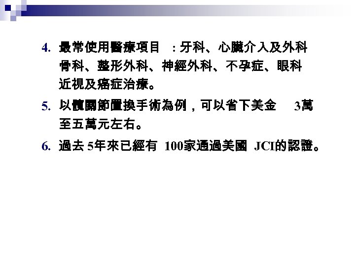 4. 最常使用醫療項目 : 牙科、心臟介入及外科 骨科、整形外科、神經外科、不孕症、眼科 近視及癌症治療。 5. 以髖關節置換手術為例，可以省下美金 至五萬元左右。 3萬 6. 過去 5年來已經有 100家通過美國