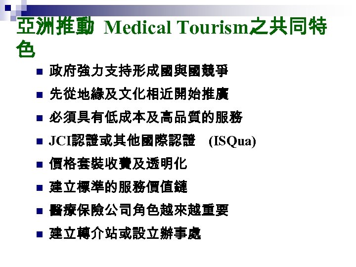 亞洲推動 Medical Tourism之共同特 色 n 政府強力支持形成國與國競爭 n 先從地緣及文化相近開始推廣 n 必須具有低成本及高品質的服務 n JCI認證或其他國際認證 (ISQua) n