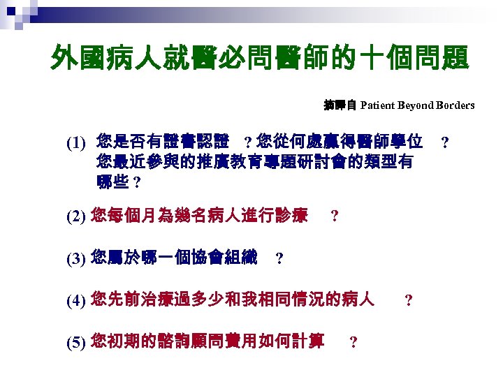 外國病人就醫必問醫師的十個問題 摘譯自 Patient Beyond Borders (1) 您是否有證書認證 ? 您從何處贏得醫師學位 您最近參與的推廣教育專題研討會的類型有 哪些 ? (2) 您每個月為幾名病人進行診療