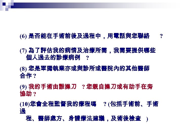 (6) 是否能在手術前後及過程中，用電話與您聯絡 (7) 為了評估我的病情及治療所需，我需要提供哪些 個人過去的診療病例 ? (8) 您是單獨執業亦或與診所或醫院內的其他醫師 合作 ? (9) 我的手術由誰操刀 ? 您親自操刀或有助手在旁