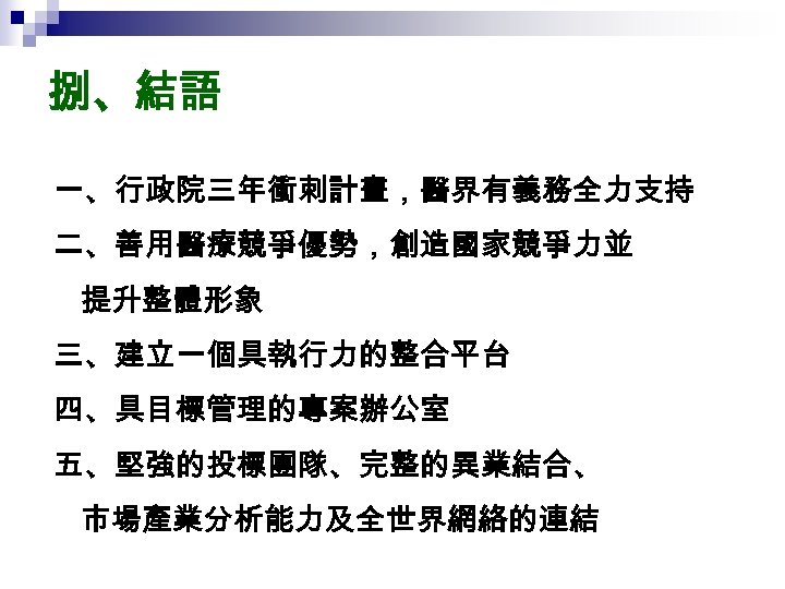 捌、結語 一、行政院三年衝刺計畫，醫界有義務全力支持 二、善用醫療競爭優勢，創造國家競爭力並 提升整體形象 三、建立一個具執行力的整合平台 四、具目標管理的專案辦公室 五、堅強的投標團隊、完整的異業結合、 市場產業分析能力及全世界網絡的連結 