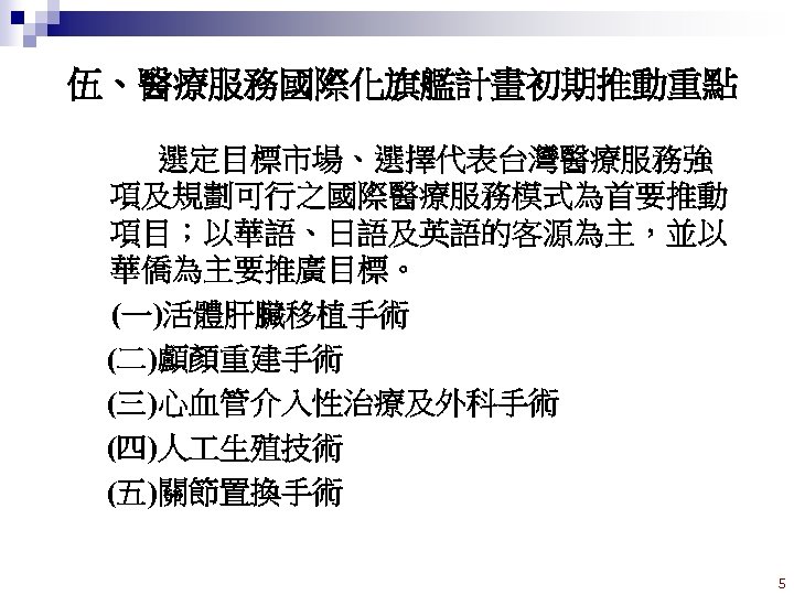 伍、醫療服務國際化旗艦計畫初期推動重點 選定目標市場、選擇代表台灣醫療服務強 項及規劃可行之國際醫療服務模式為首要推動 項目；以華語、日語及英語的客源為主，並以 華僑為主要推廣目標。 (一)活體肝臟移植手術 (二)顱顏重建手術 (三)心血管介入性治療及外科手術 (四)人 生殖技術 (五)關節置換手術 5 