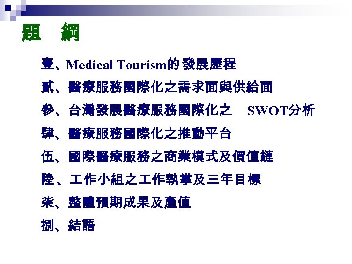 題　綱 壹、Medical Tourism的 發展歷程 貳、醫療服務國際化之需求面與供給面 參、台灣發展醫療服務國際化之 SWOT分析 肆、醫療服務國際化之推動平台 伍、國際醫療服務之商業模式及價值鏈 陸 、 作小組之 作執掌及三年目標 柒、整體預期成果及產值