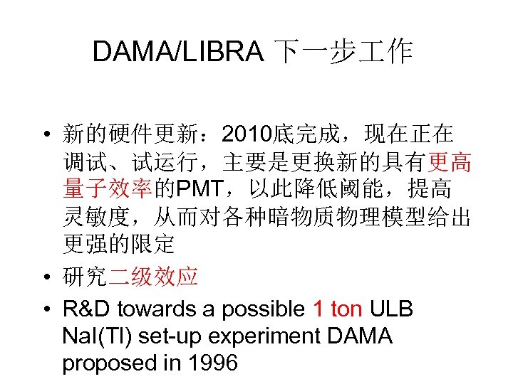 DAMA/LIBRA 下一步 作 • 新的硬件更新： 2010底完成，现在正在 调试、试运行，主要是更换新的具有更高 量子效率的PMT，以此降低阈能，提高 灵敏度，从而对各种暗物质物理模型给出 更强的限定 • 研究二级效应 • R&D