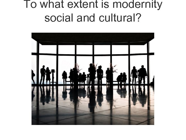To what extent is modernity social and cultural? 