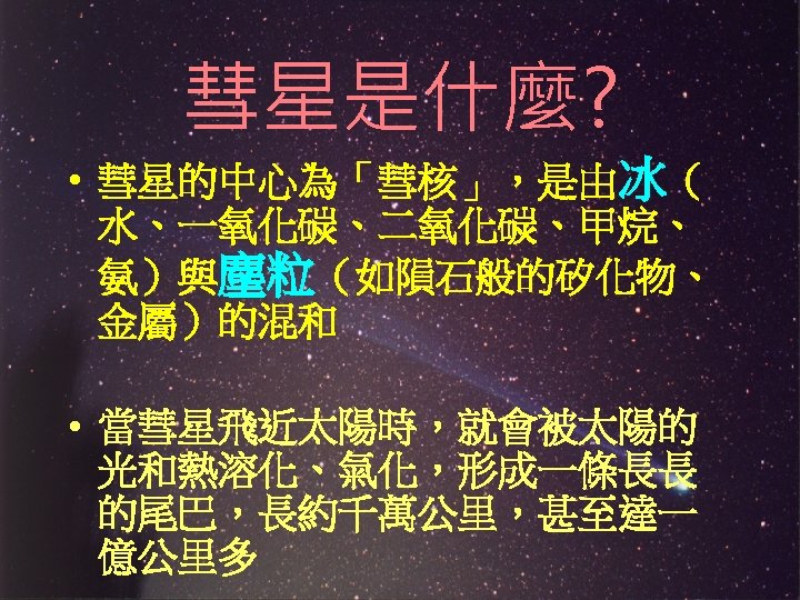 彗星是什麼? • 彗星的中心為「彗核」，是由冰（ 水、一氧化碳、二氧化碳、甲烷、 氨）與塵粒（如隕石般的矽化物、 金屬）的混和 • 當彗星飛近太陽時，就會被太陽的 光和熱溶化、氣化，形成一條長長 的尾巴，長約千萬公里，甚至達一 億公里多 