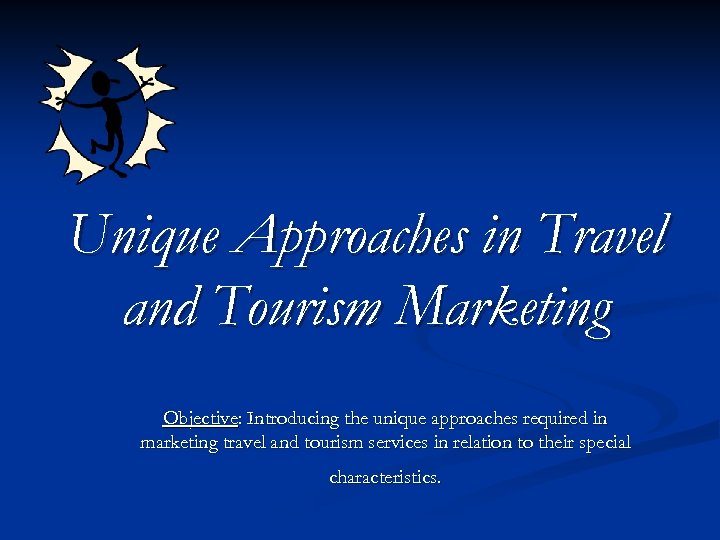 Unique Approaches in Travel and Tourism Marketing Objective: Introducing the unique approaches required in
