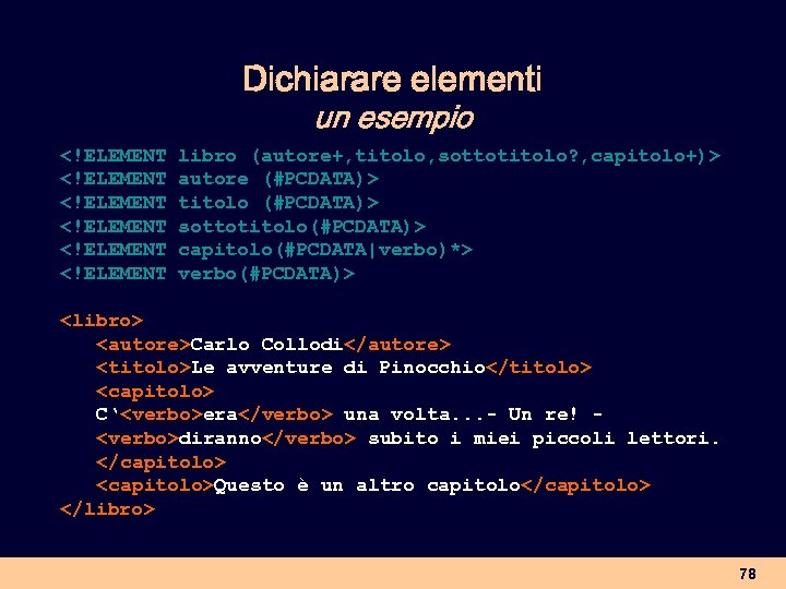 Dichiarare elementi un esempio <!ELEMENT libro (autore+, titolo, sottotitolo? , capitolo+)> <!ELEMENT autore (#PCDATA)>