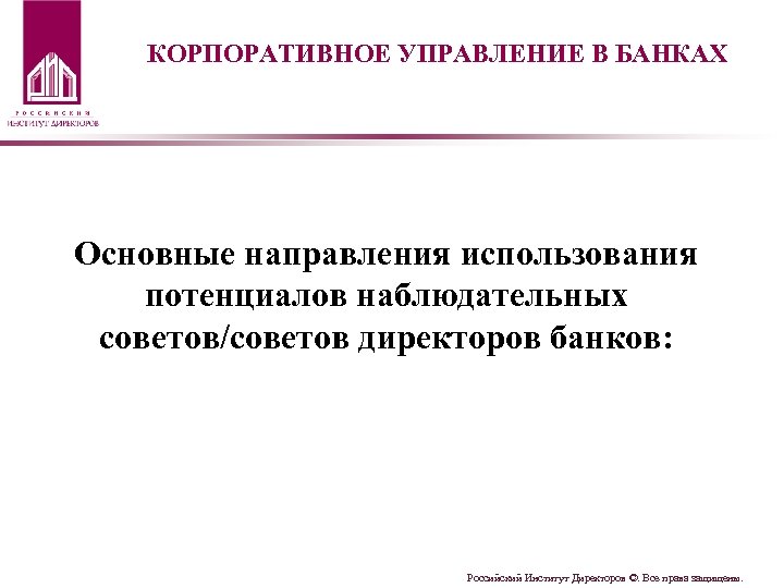 КОРПОРАТИВНОЕ УПРАВЛЕНИЕ В БАНКАХ Основные направления использования потенциалов наблюдательных советов/советов директоров банков: Российский Институт