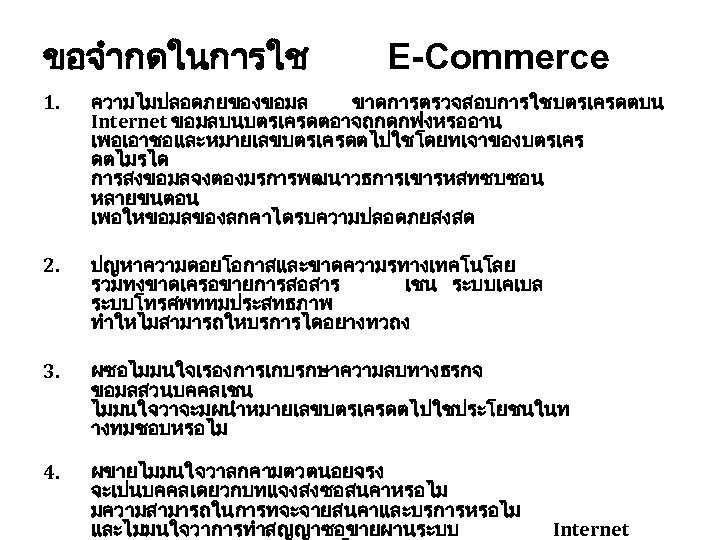 ขอจำกดในการใช E-Commerce 1. ความไมปลอดภยของขอมล ขาดการตรวจสอบการใชบตรเครดตบน Internet ขอมลบนบตรเครดตอาจถกดกฟงหรออาน เพอเอาชอและหมายเลขบตรเครดตไปใชโดยทเจาของบตรเคร ดตไมรได การสงขอมลจงตองมรการพฒนาวธการเขารหสทซบซอน หลายขนตอน เพอใหขอมลของลกคาไดรบความปลอดภยสงสด 2. ปญหาความดอยโอกาสและขาดความรทางเทคโนโลย