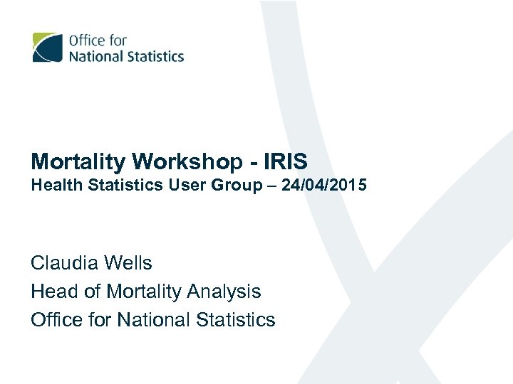 Mortality Workshop - IRIS Health Statistics User Group – 24/04/2015 Claudia Wells Head of
