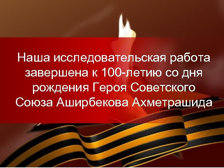 Наша исследовательская работа завершена к 100 -летию со дня рождения Героя Советского Союза Аширбекова