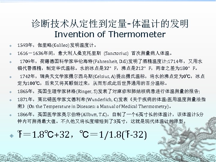 诊断技术从定性到定量-体温计的发明 Invention of Thermometer 1593年，伽里略(Galileo)发明温度计。 1616－1636年间，意大利人桑克托里斯 (Sanctorius) 首次测量病人体温。 1709年，荷藉德国科学家华伦海特(Fahrenheit, D. G)发明了酒精温度计; 1714年，又用水 银代替酒精，制定华氏温标。水的冰点是 32。F，沸点是